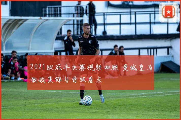 2021欧冠半决赛视频回顾 曼城皇马激战集锦与晋级看点