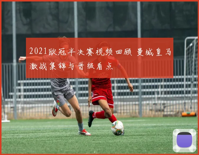 2021欧冠半决赛视频回顾 曼城皇马激战集锦与晋级看点