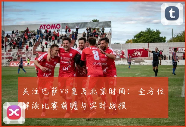 关注巴萨vs皇马北京时间：全方位解读比赛前瞻与实时战报