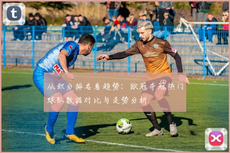 从积分排名看趋势：欧冠夺冠热门球队数据对比与走势分析