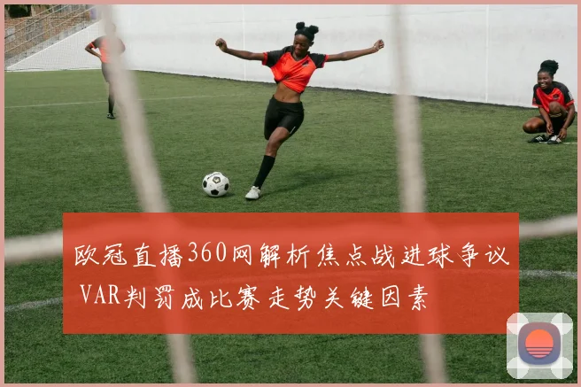 欧冠直播360网解析焦点战进球争议 VAR判罚成比赛走势关键因素