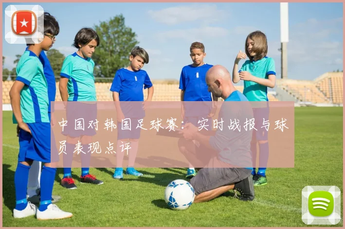中国对韩国足球赛：实时战报与球员表现点评