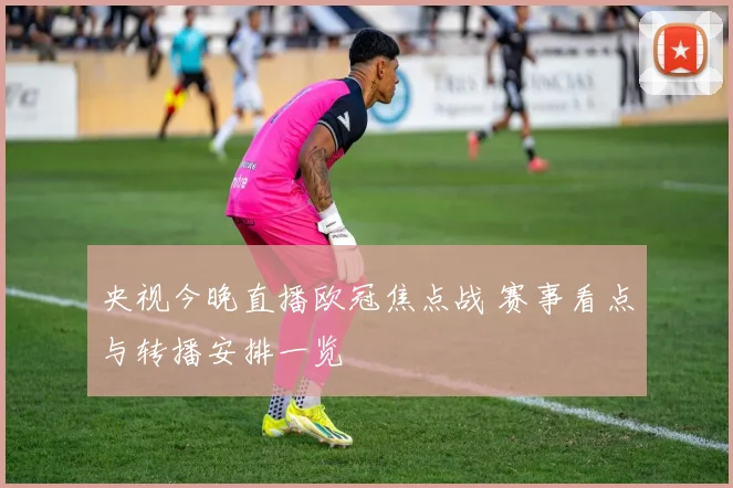 央视今晚直播欧冠焦点战 赛事看点与转播安排一览