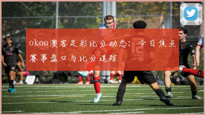 okoo澳客足彩比分动态：今日焦点赛事盘口与比分追踪