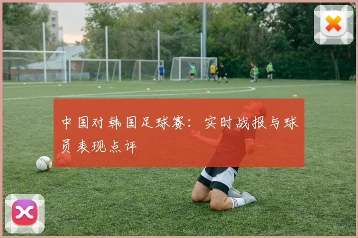 中国对韩国足球赛：实时战报与球员表现点评
